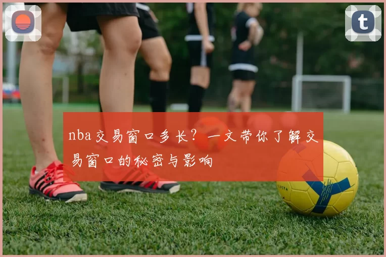 nba交易窗口多长？一文带你了解交易窗口的秘密与影响