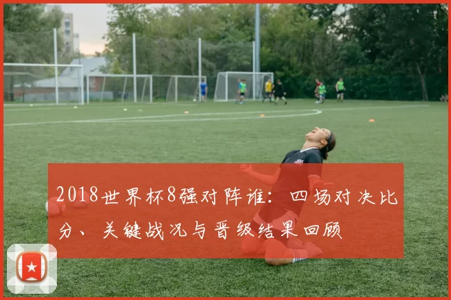 2018世界杯8强对阵谁：四场对决比分、关键战况与晋级结果回顾