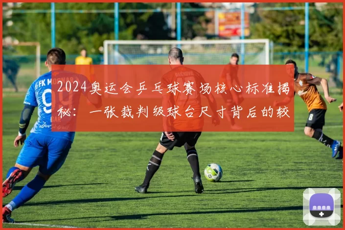 2024奥运会乒乓球赛场核心标准揭秘：一张裁判级球台尺寸背后的较量