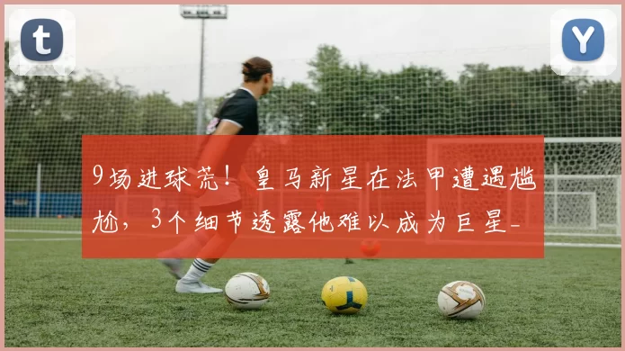 9场进球荒！皇马新星在法甲遭遇尴尬，3个细节透露他难以成为巨星_恩德里克_里昂_新大
