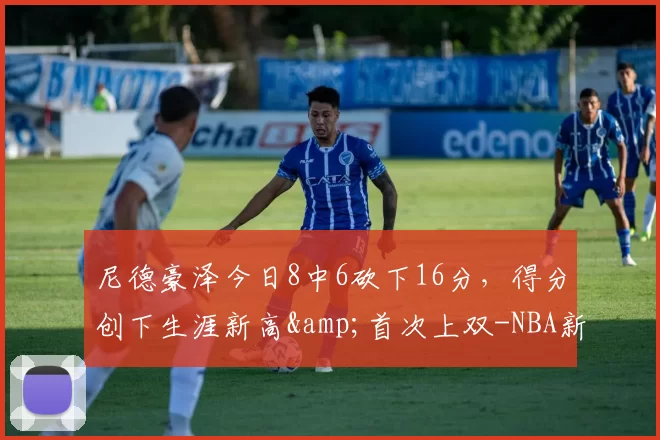 尼德豪泽今日8中6砍下16分，得分创下生涯新高&首次上双-NBA新闻