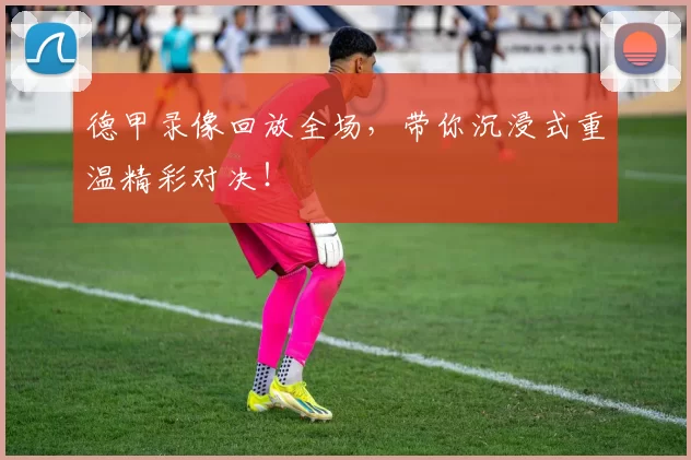 德甲录像回放全场，带你沉浸式重温精彩对决！