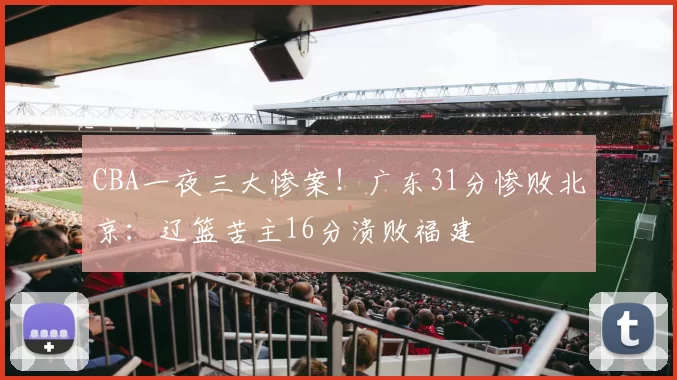 CBA一夜三大惨案！广东31分惨败北京：辽篮苦主16分溃败福建