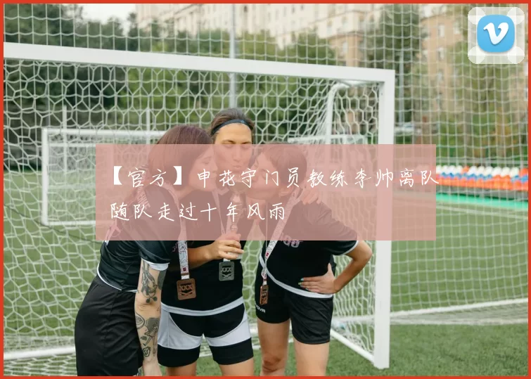 【官方】申花守门员教练李帅离队 随队走过十年风雨