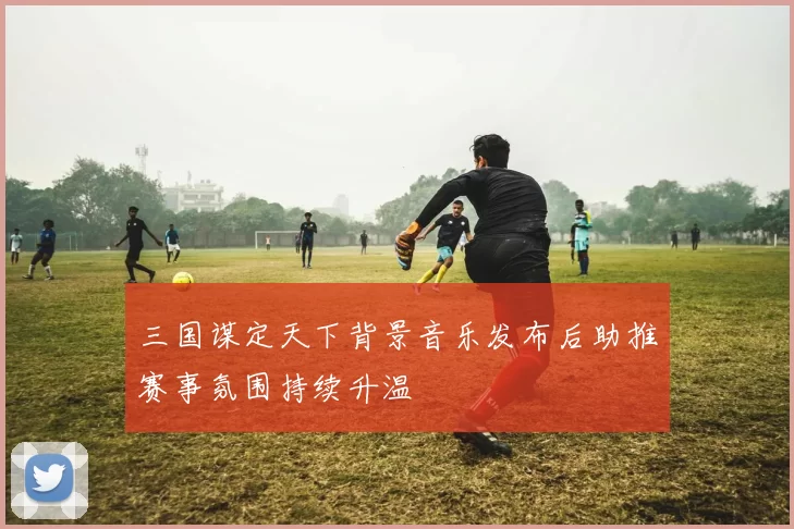 三国谋定天下背景音乐发布后助推赛事氛围持续升温