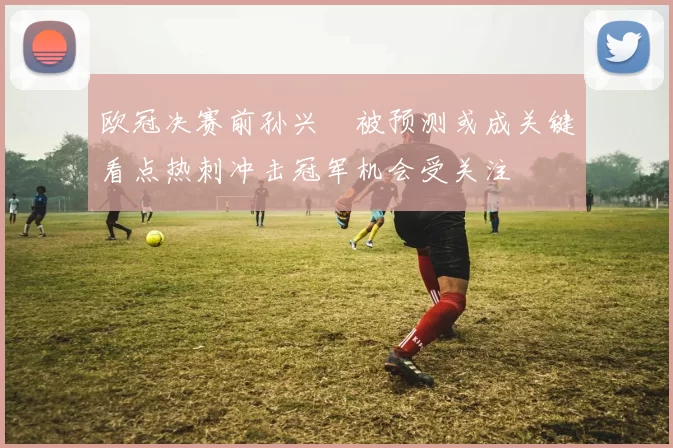 欧冠决赛前孙兴慜被预测或成关键看点热刺冲击冠军机会受关注