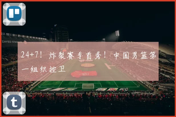 24+7！炸裂赛季首秀！中国男篮第一组织控卫