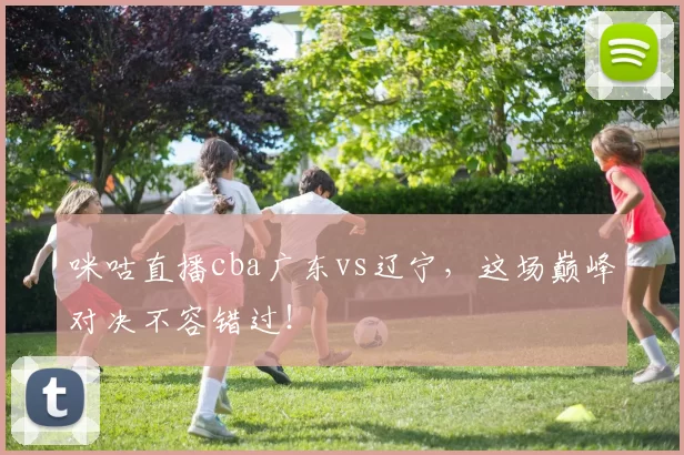 咪咕直播cba广东vs辽宁，这场巅峰对决不容错过！