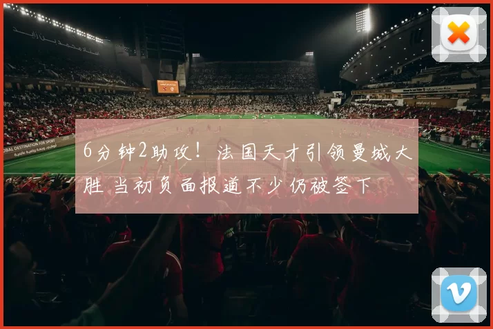 6分钟2助攻！法国天才引领曼城大胜 当初负面报道不少仍被签下