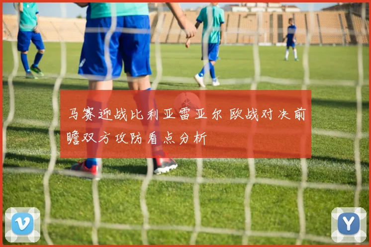 马赛迎战比利亚雷亚尔 欧战对决前瞻双方攻防看点分析