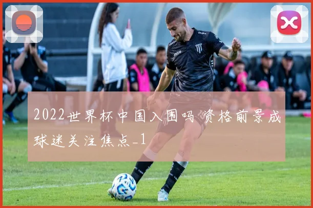 2022世界杯中国入围吗 资格前景成球迷关注焦点_1