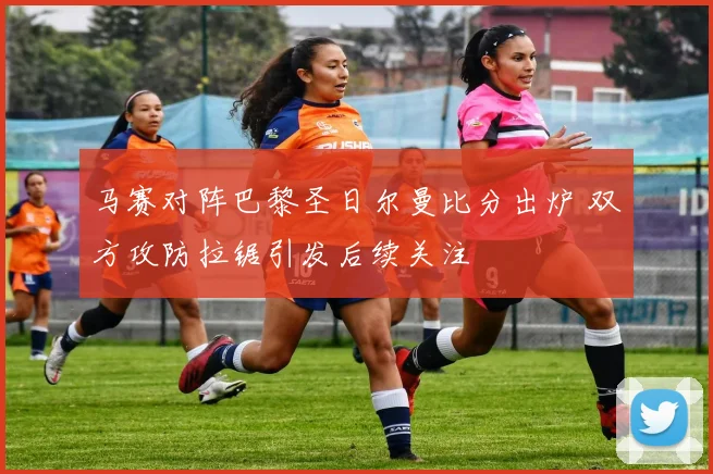 马赛对阵巴黎圣日尔曼比分出炉 双方攻防拉锯引发后续关注