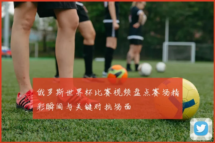 俄罗斯世界杯比赛视频盘点赛场精彩瞬间与关键对抗场面