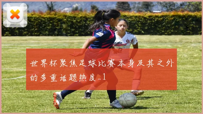 世界杯聚焦足球比赛本身及其之外的多重话题热度_1