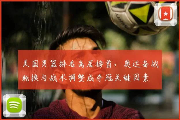 美国男篮排名高居榜首，奥运备战轮换与战术调整成夺冠关键因素