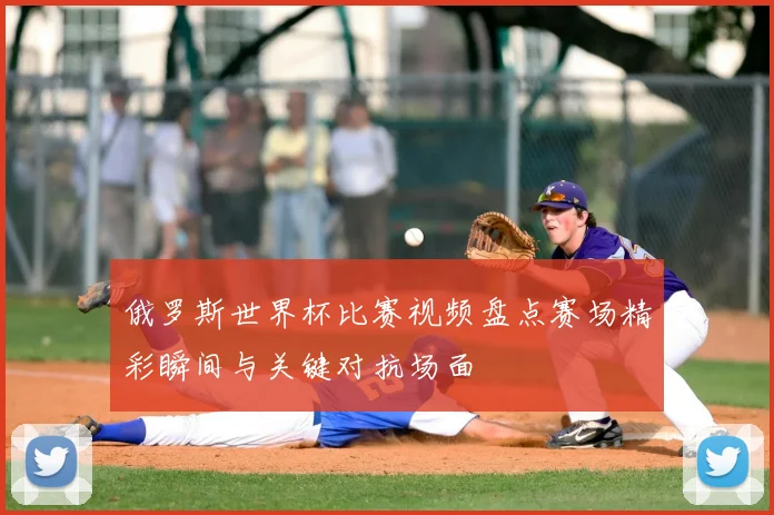 俄罗斯世界杯比赛视频盘点赛场精彩瞬间与关键对抗场面