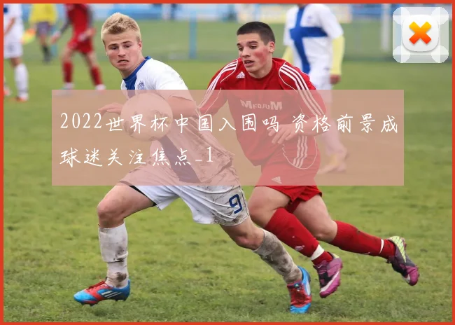 2022世界杯中国入围吗 资格前景成球迷关注焦点_1